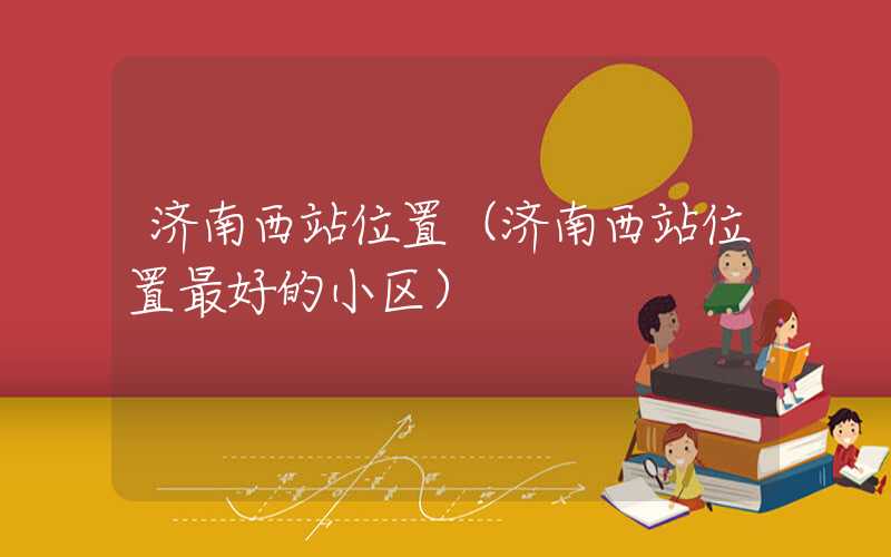 济南西站位置(济南西站位置最好的小区)