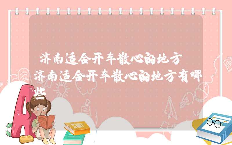 济南适合开车散心的地方（济南适合开车散心的地方有哪些）