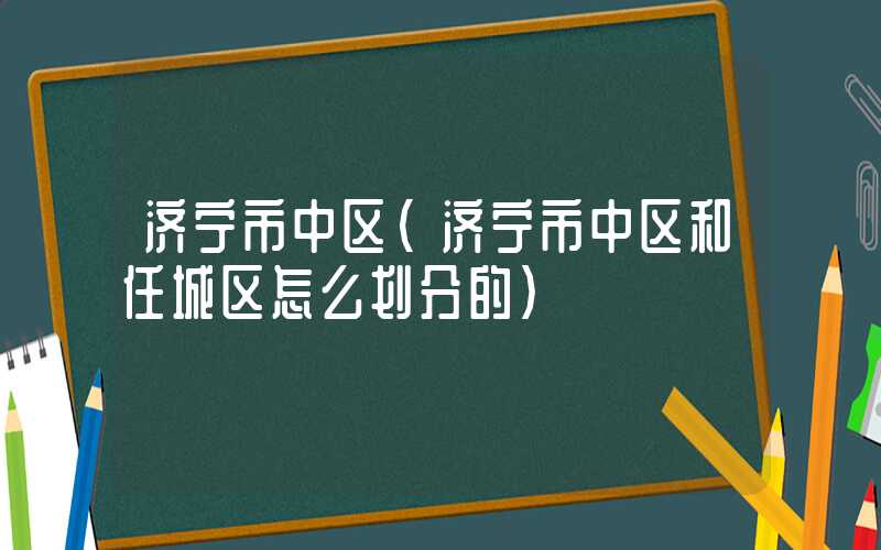 济宁市中区（济宁市中区和任城区怎么划分的）