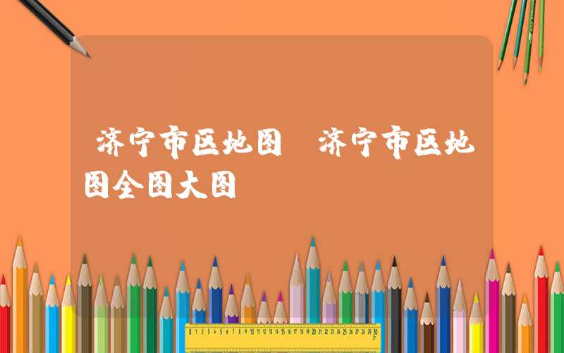 济宁市区地图（济宁市区地图全图大图）