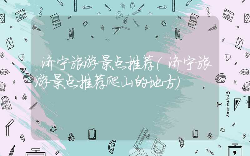济宁旅游景点推荐(济宁旅游景点推荐爬山的地方)