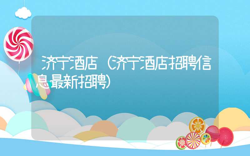 济宁酒店(济宁酒店招聘信息最新招聘)