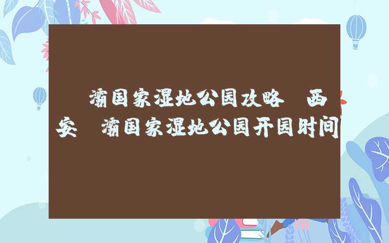 浐灞国家湿地公园攻略（西安浐灞国家湿地公园开园时间）