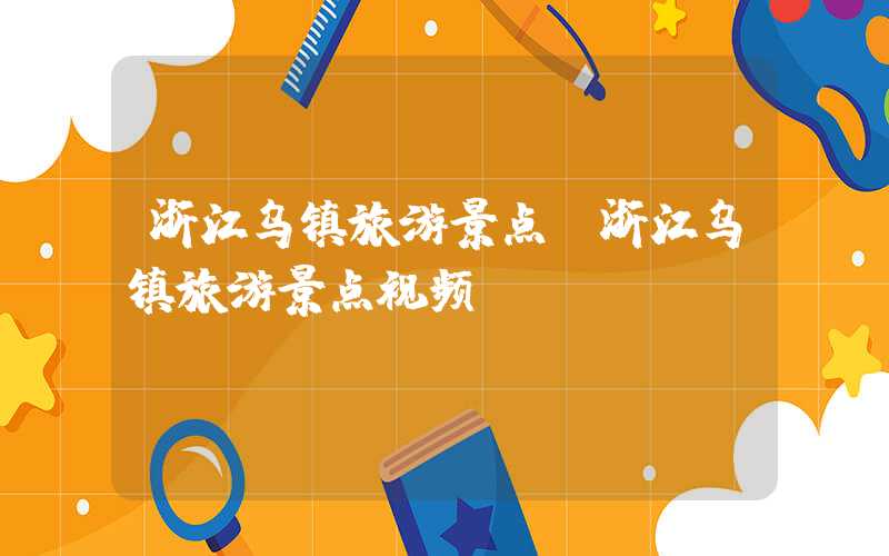 浙江乌镇旅游景点（浙江乌镇旅游景点视频）