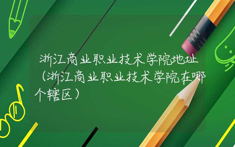 浙江商业职业技术学院地址（浙江商业职业技术学院在哪个辖区）