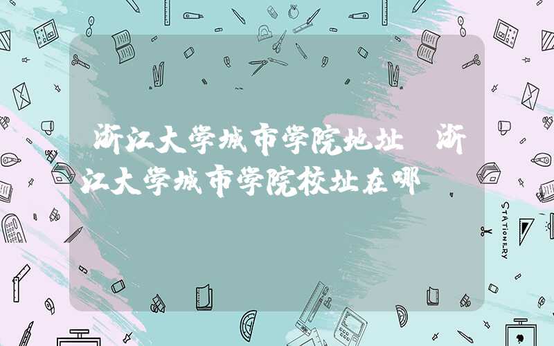 浙江大学城市学院地址(浙江大学城市学院校址在哪)