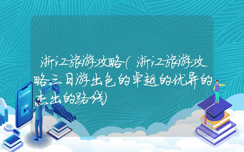 浙江旅游攻略(浙江旅游攻略三日游出色的卓越的优异的杰出的路线)