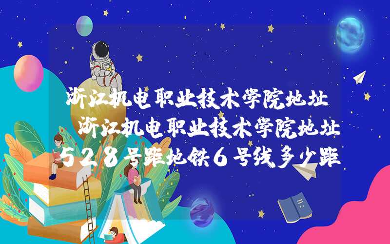 浙江机电职业技术学院地址（浙江机电职业技术学院地址528号距地铁6号线多少距离）