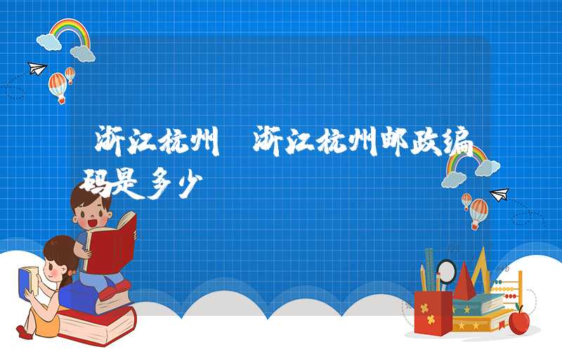 浙江杭州（浙江杭州邮政编码是多少）