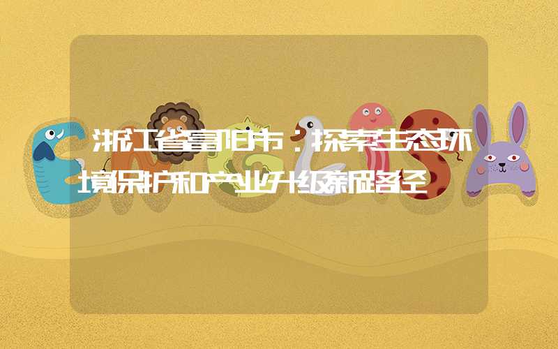 浙江省富阳市:探索生态环境保护和产业升级新路径