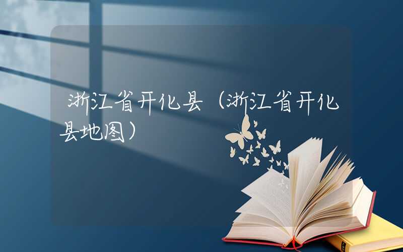 浙江省开化县（浙江省开化县地图）