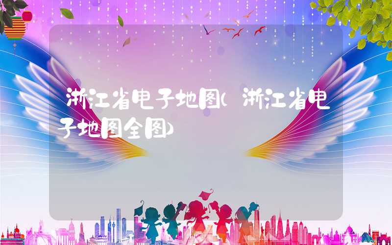 浙江省电子地图(浙江省电子地图全图)