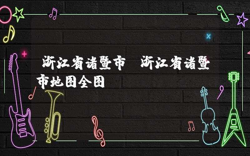 浙江省诸暨市(浙江省诸暨市地图全图)