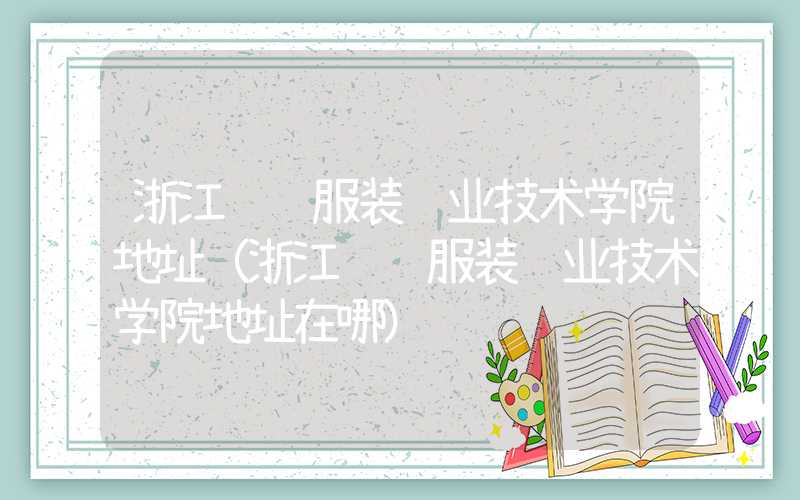 浙江纺织服装职业技术学院地址（浙江纺织服装职业技术学院地址在哪）