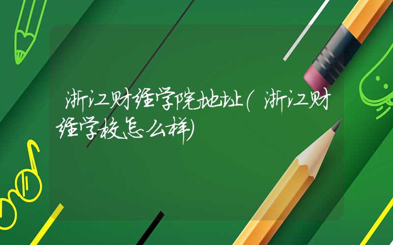 浙江财经学院地址（浙江财经学校怎么样）