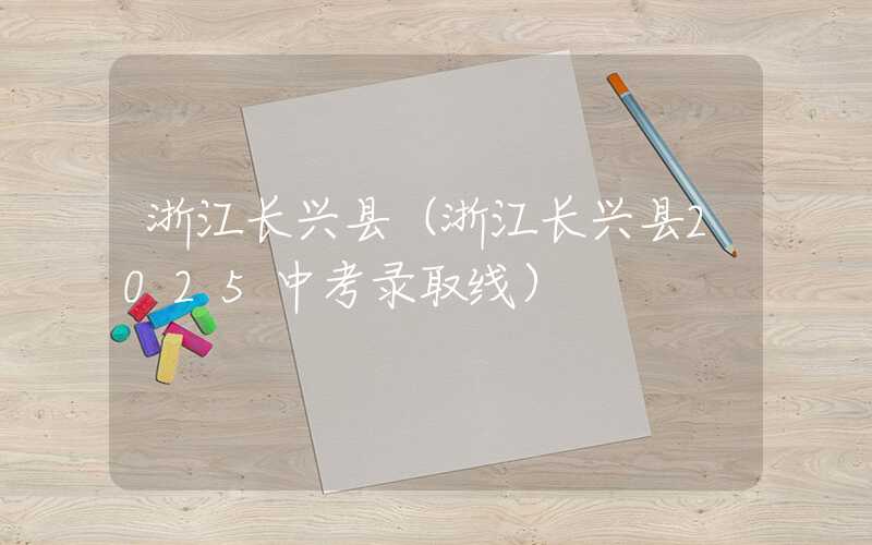 浙江长兴县（浙江长兴县2025中考录取线）