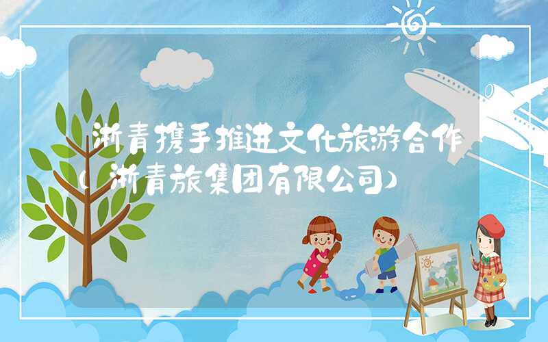 浙青携手推进文化旅游合作（浙青旅集团有限公司）