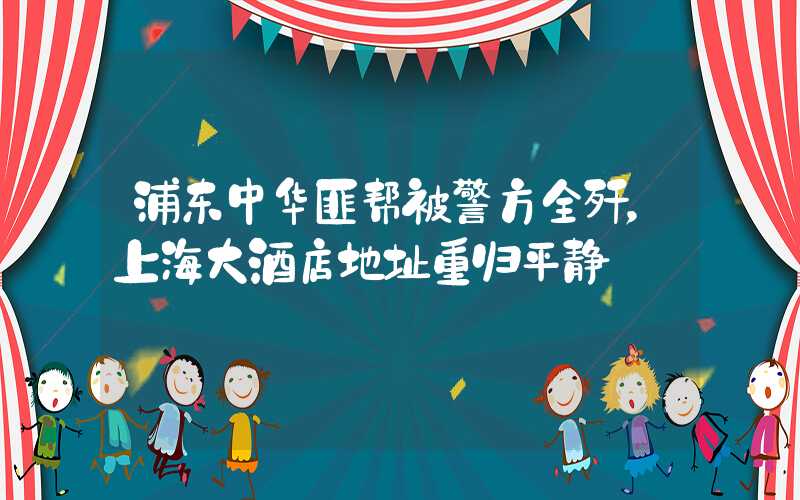 浦东中华匪帮被警方全歼，上海大酒店地址重归平静