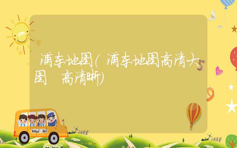 浦东地图（浦东地图高清大图 高清晰）