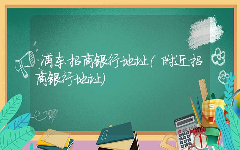 浦东招商银行地址（附近招商银行地址）