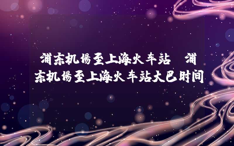 浦东机场至上海火车站（浦东机场至上海火车站大巴时间）