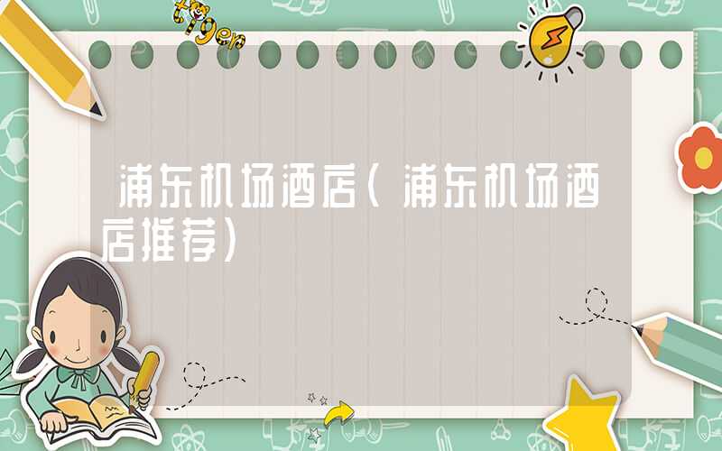 浦东机场酒店（浦东机场酒店推荐）