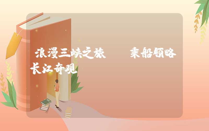 浪漫三峡之旅——乘船领略长江奇观