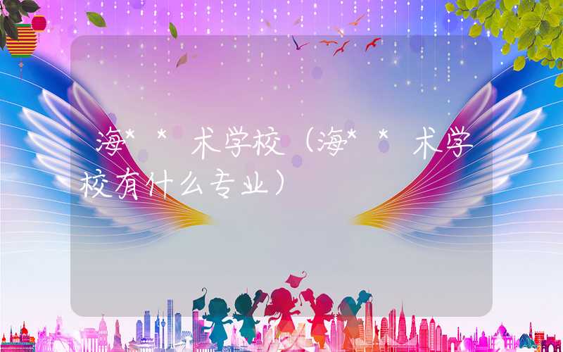 海**术学校（海**术学校有什么专业）
