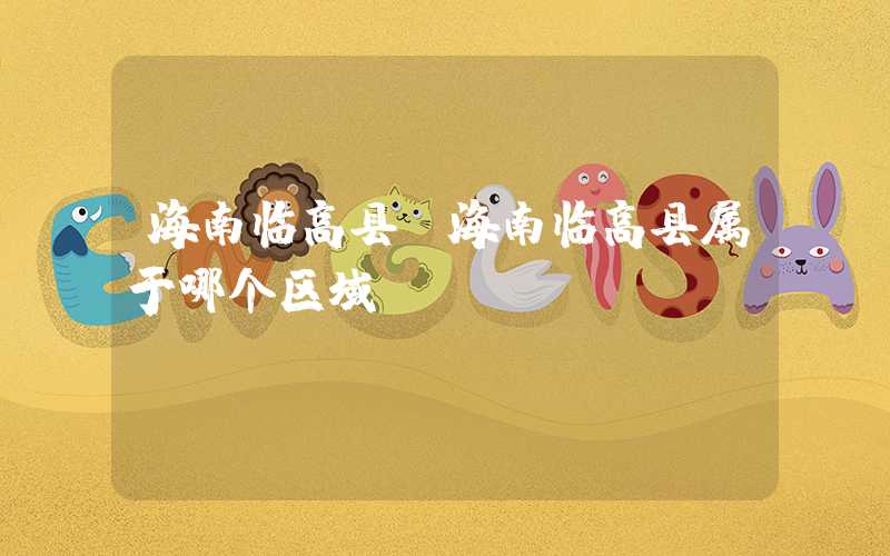海南临高县（海南临高县属于哪个区域）