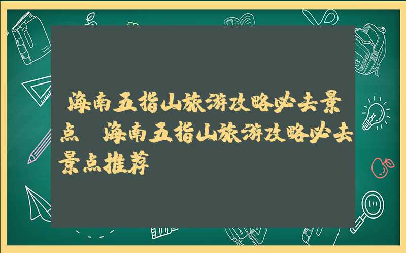 海南五指山旅游攻略必去景点（海南五指山旅游攻略必去景点推荐）