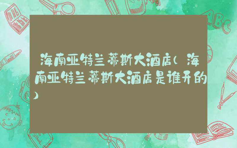 海南亚特兰蒂斯大酒店（海南亚特兰蒂斯大酒店是谁开的）
