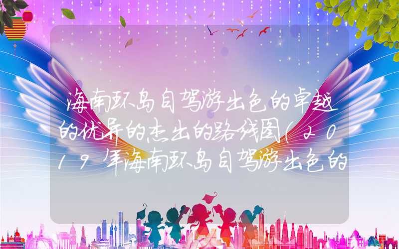 海南环岛自驾游出色的卓越的优异的杰出的路线图（2019年海南环岛自驾游出色的卓越的优异的杰出的路线）