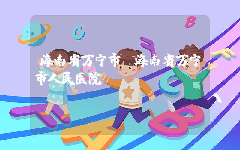 海南省万宁市（海南省万宁市人民医院）