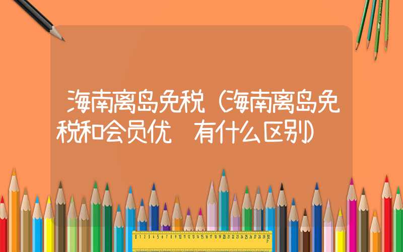海南离岛免税（海南离岛免税和会员优选有什么区别）