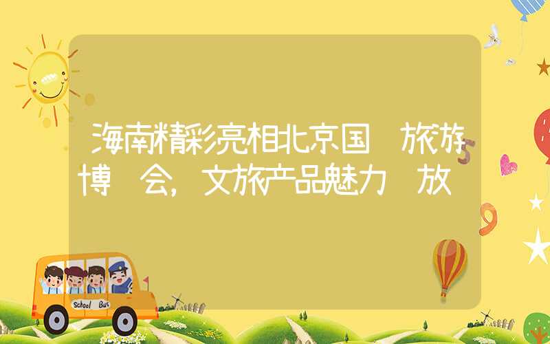海南精彩亮相北京国际旅游博览会，文旅产品魅力绽放