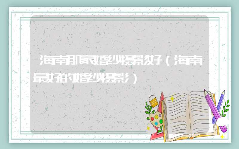 海南那家婚纱摄影好（海南最好的婚纱摄影）