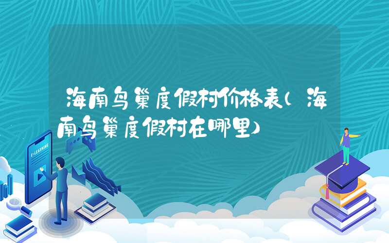 海南鸟巢度假村价格表（海南鸟巢度假村在哪里）