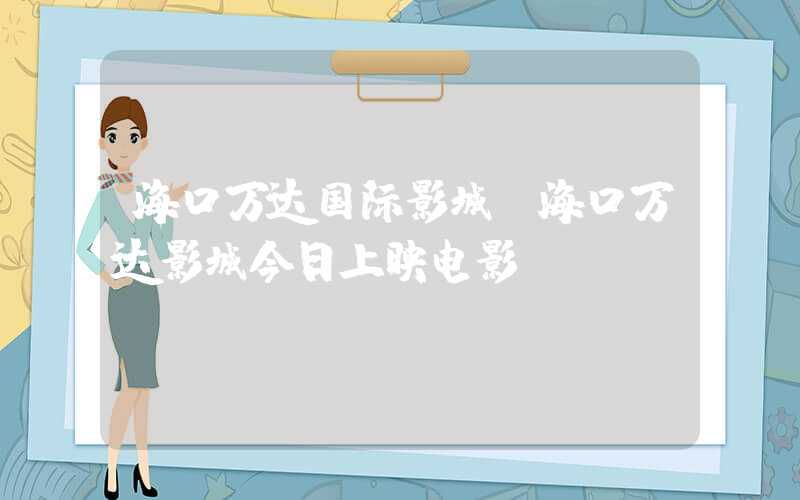 海口万达国际影城(海口万达影城今日上映电影)