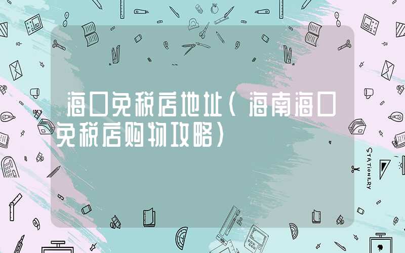 海口免税店地址（海南海口免税店购物攻略）