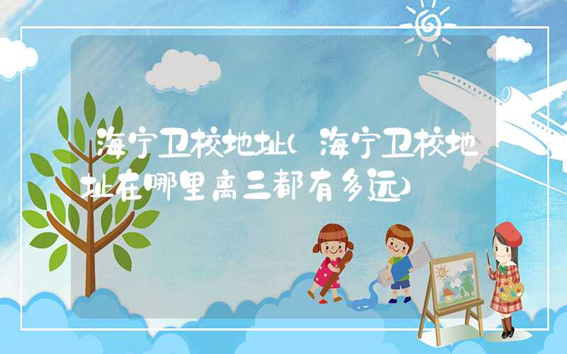 海宁卫校地址（海宁卫校地址在哪里离三都有多远）
