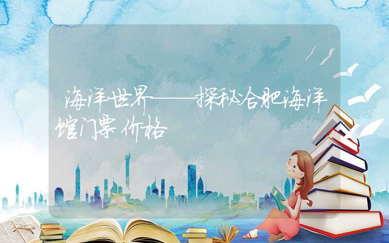 海洋世界——探秘合肥海洋馆门票价格