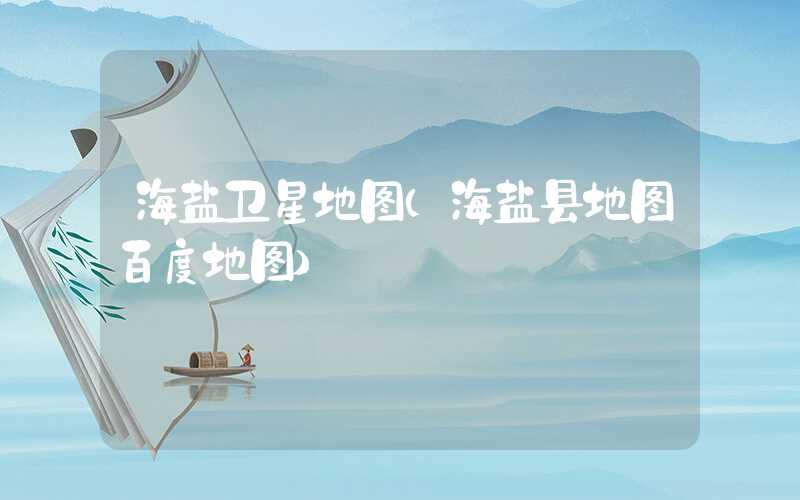 海盐卫星地图（海盐县地图百度地图）
