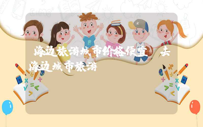 海边旅游城市价格便宜（去海边城市旅游）