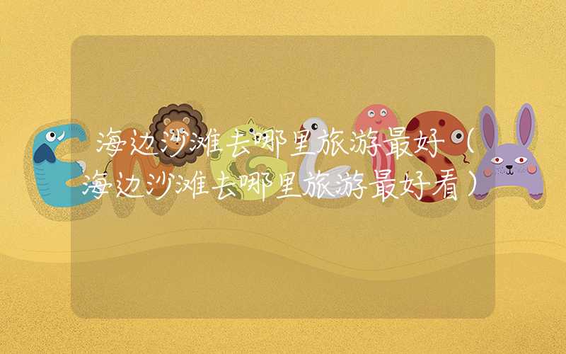 海边沙滩去哪里旅游最好（海边沙滩去哪里旅游最好看）