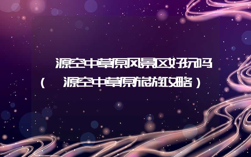 涞源空中草原风景区好玩吗(涞源空中草原旅游攻略)