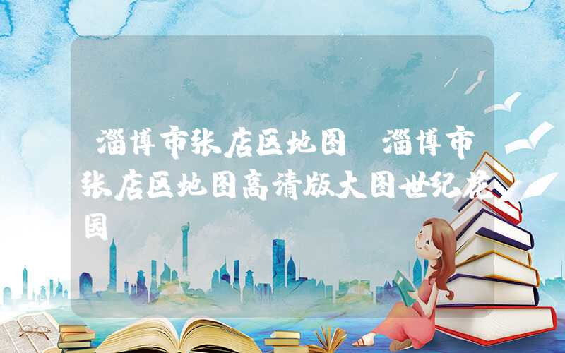 淄博市张店区地图（淄博市张店区地图高清版大图世纪花园）