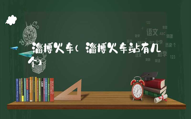 淄博火车(淄博火车站有几个)
