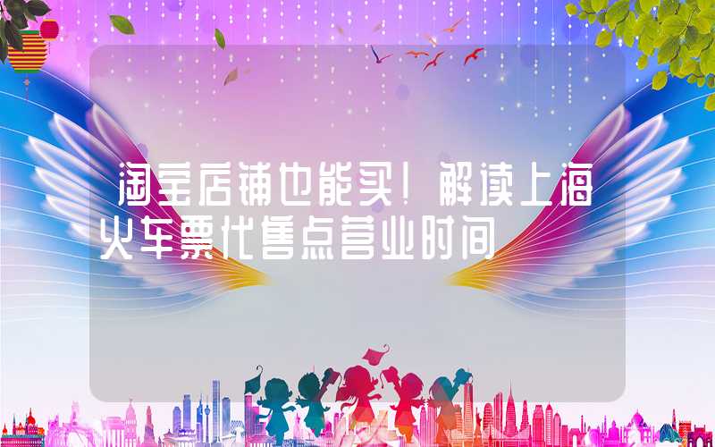 淘宝店铺也能买！解读上海火车票代售点营业时间
