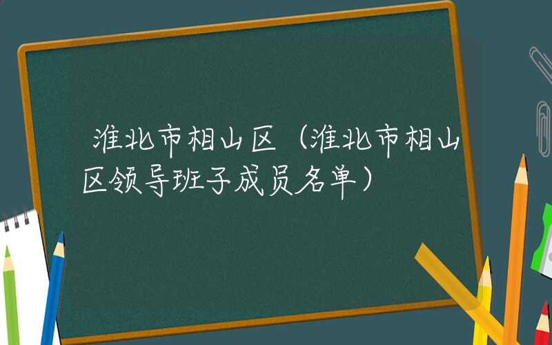 淮北市相山区（淮北市相山区领导班子成员名单）