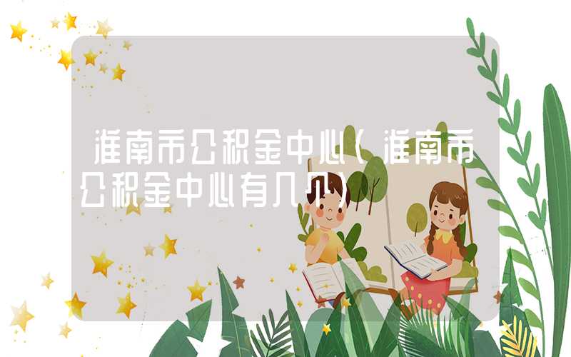 淮南市公积金中心(淮南市公积金中心有几个)
